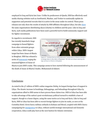 employed in Iraq and Syria last June. Unlike its predecessor al-Qaeda, ISIS has effectively used
media sharing websites such as JustPasteIt, Manbar, and Twitter to continually update its
supporters and potential recruits that it is active in the areas under its control. These press
releases not only show the results of attacks by ISIS affiliates throughout Libya, but also show
the same organizations distributing dawa (charity) to children and the poor. Like in Iraq and
Syria, such media publications have been used a powerful tool to build community support and
for fighter recruitment.
In regards to recruitment, ISIS
has recently launched a large
campaign to funnel fighters
from other extremist groups
within Libya. ISIS’s largest
target has been Ansar al-Sharia
in Benghazi. ISIS has released a
series of statements urging the
seasoned fighters of Ansar al-
Sharia to join ISIS’s ranks. This campaign seems to have started following the announcement of
the death of Ansar al-Sharia’s leader, Mohammed al-Zahawi.
Conclusions
As noted in the 5th edition of ISIS’s online magazine Dabiq, its largest foreign base of support is
Libya. The drastic increase in bombings, kidnappings, and beheadings throughout Libya by
organizations allied to ISIS seems to have proven these claims true. ISIS in Libya has been able
to take advantage of the nation’s post-revolutionary political turmoil to establish a base of
support, though to a lesser degree, using the same tactics as in Iraq and Syria. Like in Iraq and
Syria, ISIS in Libya has been able to recruit foreign fighters to join its ranks, as seen at the
Corinthia Hotel. Given heavy military setbacks in Kobane and Mosul, coupled with ISIS’s heavy
campaigning for immigration to Libya, without careful strategic international and domestic
cooperation, Libya could play host as the next bastion for Islamic extremism.
Figure 4 - A photo from an ISIS publication urging Ansar al-Sharia members
to pledge baya to Abu Bakr al-Baghdadi. The men are shown wearing the
logo of Ansar al-Sharia in Benghazi.
 
