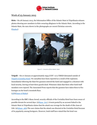 Week of 25 January 2015
Sirte - On 28 January 2015, the Information Office of the Islamic State in Tripolitania releases
photos showing new members in Sirte swearing allegiance to the Islamic State. According to the
Islamic State, the men shown in the photographs are recent Christian converts.
(Nasher)
Figure 5 - Converts of the Islamic State
Tripoli – On 27 January at approximately 0953 (UDT +2) a VBIED detonated outside of
Tripoli’s Corinthia Hotel. No casualties have been reported as a result of the explosion.
Immediately following the blast five gunmen entered the hotel and engaged in a shootout with
local security, leaving at least three guards dead. Witnesses claim that three other hotel staff
members were injured. The Associated Press reports that the gunmen have taken three to five
hostages on the hotel’s twentieth floor.
(AP)(Times of Malta)
According to the BBC’s Rana Jawad, security officials of the Corinthia Hotel have been aware of
possible threats for several days. (@Rana_J01). A tweet posted by an account linked to the
Islamic State in Tripolitania claims that the attack was revenge for the death of Abu Anas al-
Libi. (@fulaan_akh) The user claims that the attack was directed at the Corinthia Hotel because
of its popularity among foreigners. However, hotel staff have stated that the hotel was
 
