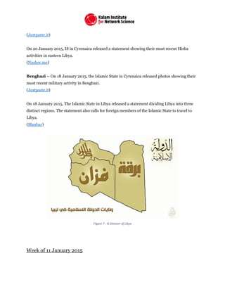 (Justpaste.it)
On 20 January 2015, IS in Cyrenaica released a statement showing their most recent Hisba
activities in eastern Libya.
(Nasher.me)
Benghazi – On 18 January 2015, the Islamic State in Cyrenaica released photos showing their
most recent military activity in Benghazi.
(Justpaste.it)
On 18 January 2015, The Islamic State in Libya released a statement dividing Libya into three
distinct regions. The statement also calls for foreign members of the Islamic State to travel to
Libya.
(Manbar)
Figure 7 - IS Division of Libya
Week of 11 January 2015
 