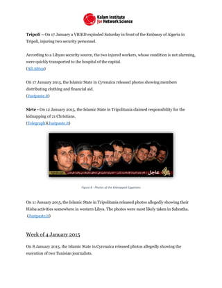 Tripoli – On 17 January a VBIED exploded Saturday in front of the Embassy of Algeria in
Tripoli, injuring two security personnel.
According to a Libyan security source, the two injured workers, whose condition is not alarming,
were quickly transported to the hospital of the capital.
(All Africa)
On 17 January 2015, the Islamic State in Cyrenaica released photos showing members
distributing clothing and financial aid.
(Justpaste.it)
Sirte - On 12 January 2015, the Islamic State in Tripolitania claimed responsibility for the
kidnapping of 21 Christians.
(Telegraph)(Justpaste.it)
Figure 8 - Photos of the Kidnapped Egyptians
On 11 January 2015, the Islamic State in Tripolitania released photos allegedly showing their
Hisba activities somewhere in western Libya. The photos were most likely taken in Sabratha.
(Justpaste.it)
Week of 4 January 2015
On 8 January 2015, the Islamic State in Cyrenaica released photos allegedly showing the
execution of two Tunisian journalists.
 