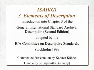ISAD(G)
3. Elements of Description
Introduction into Chapter 3 of the
General International Standard Archival
Description (Second Edition)
adopted by the
ICA Committee on Descriptive Standards,
Stockholm 1999
---
Commented Presentation by Karsten Kühnel
University of Bayreuth (Germany)
 