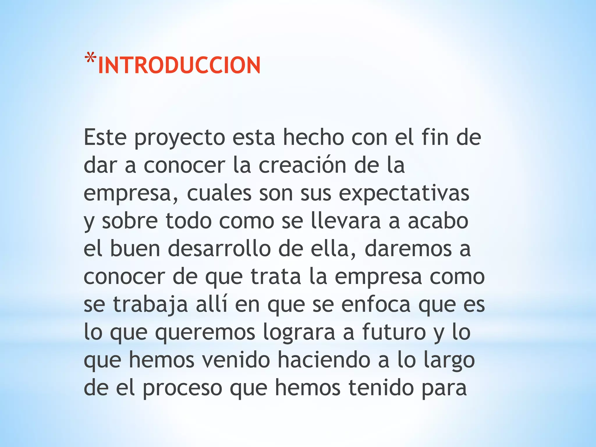 *INTRODUCCION 
Este proyecto esta hecho con el fin de 
dar a conocer la creación de la 
empresa, cuales son sus expectativas 
y sobre todo como se llevara a acabo 
el buen desarrollo de ella, daremos a 
conocer de que trata la empresa como 
se trabaja allí en que se enfoca que es 
lo que queremos lograra a futuro y lo 
que hemos venido haciendo a lo largo 
de el proceso que hemos tenido para 
 