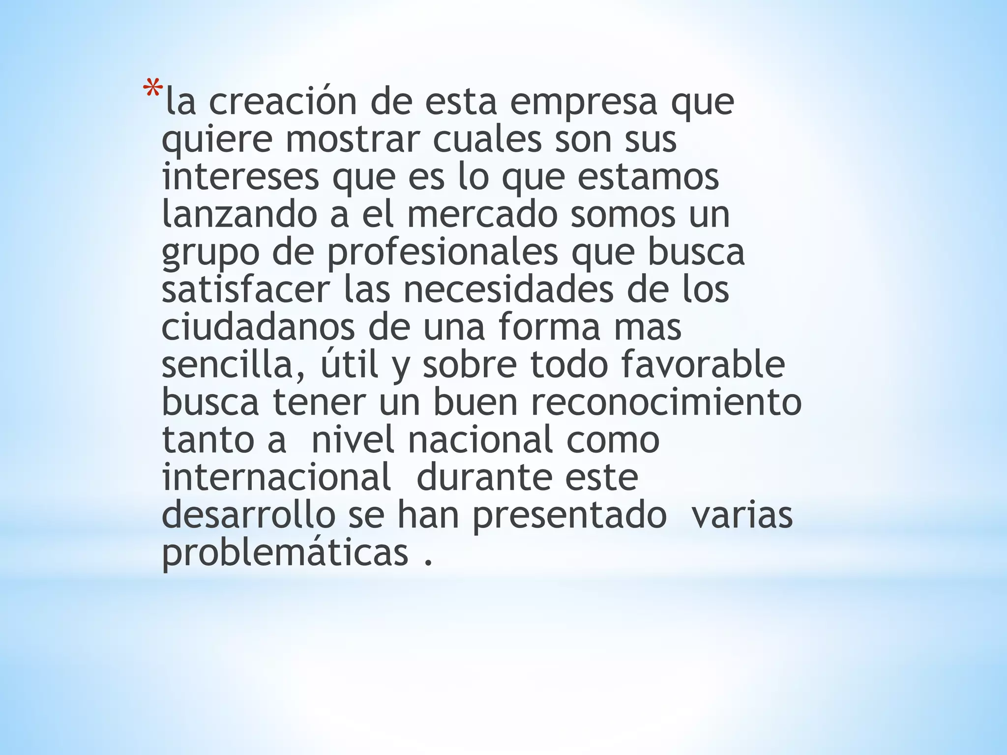 *la creación de esta empresa que 
quiere mostrar cuales son sus 
intereses que es lo que estamos 
lanzando a el mercado somos un 
grupo de profesionales que busca 
satisfacer las necesidades de los 
ciudadanos de una forma mas 
sencilla, útil y sobre todo favorable 
busca tener un buen reconocimiento 
tanto a nivel nacional como 
internacional durante este 
desarrollo se han presentado varias 
problemáticas . 
 