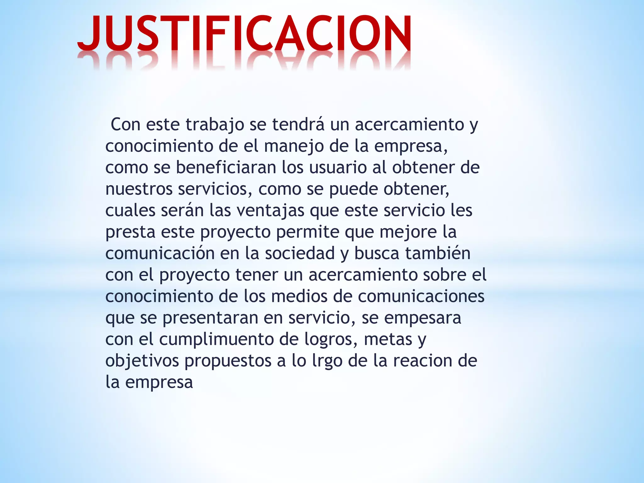 JUSTIFICACION 
Con este trabajo se tendrá un acercamiento y 
conocimiento de el manejo de la empresa, 
como se beneficiaran los usuario al obtener de 
nuestros servicios, como se puede obtener, 
cuales serán las ventajas que este servicio les 
presta este proyecto permite que mejore la 
comunicación en la sociedad y busca también 
con el proyecto tener un acercamiento sobre el 
conocimiento de los medios de comunicaciones 
que se presentaran en servicio, se empesara 
con el cumplimuento de logros, metas y 
objetivos propuestos a lo lrgo de la reacion de 
la empresa 
 