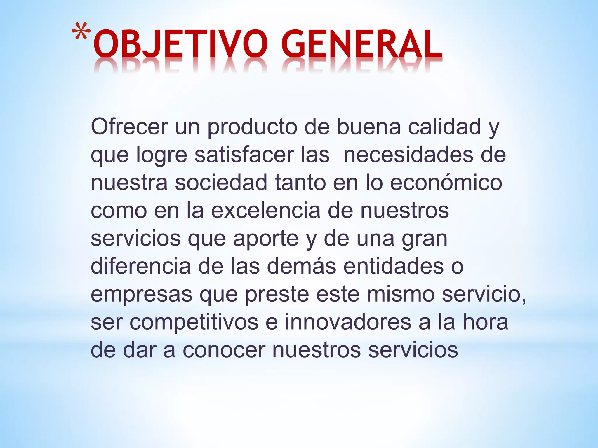 *OBJETIVO GENERAL 
Ofrecer un producto de buena calidad y 
que logre satisfacer las necesidades de 
nuestra sociedad tanto en lo económico 
como en la excelencia de nuestros 
servicios que aporte y de una gran 
diferencia de las demás entidades o 
empresas que preste este mismo servicio, 
ser competitivos e innovadores a la hora 
de dar a conocer nuestros servicios 
 