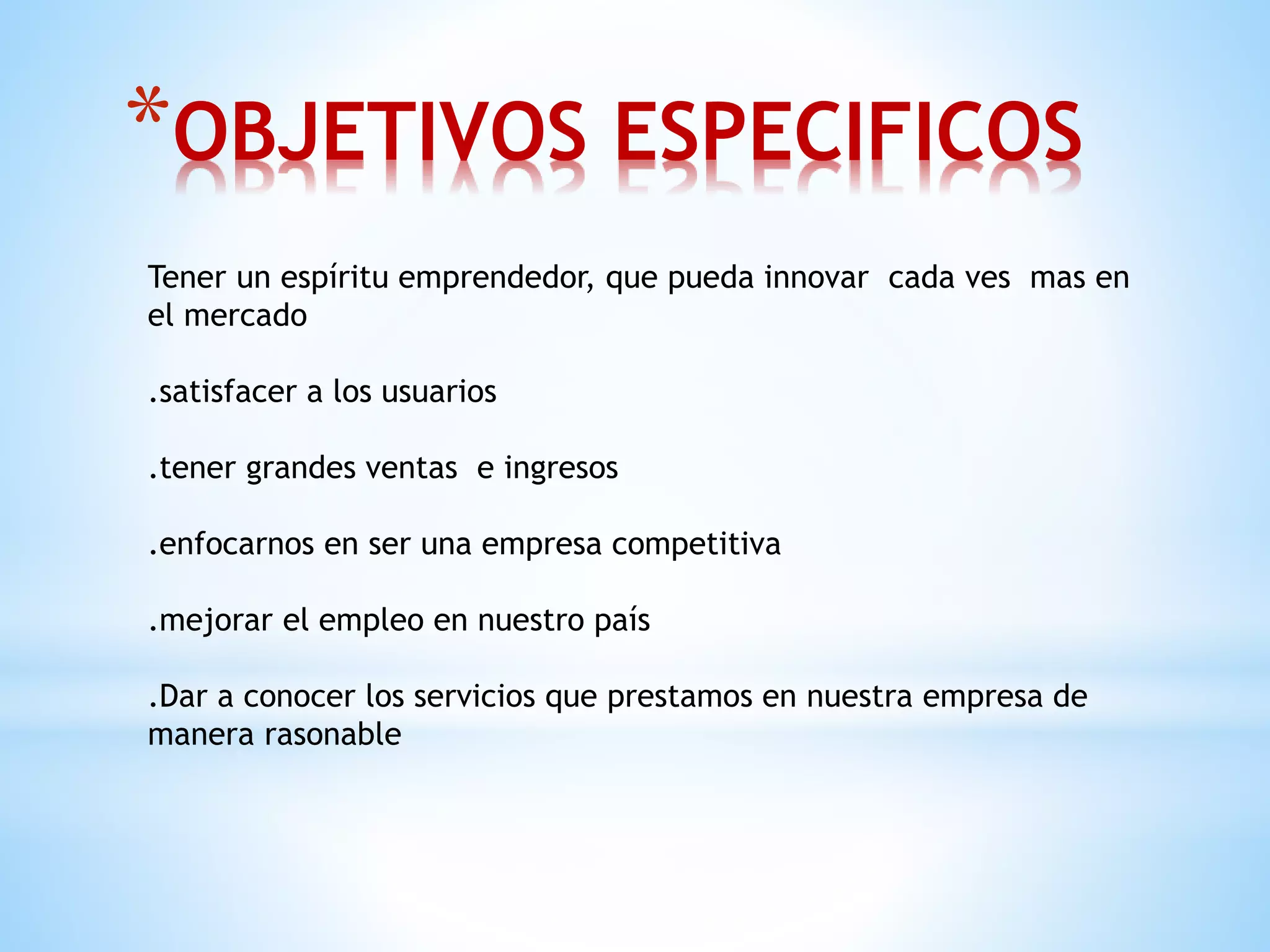 *OBJETIVOS ESPECIFICOS 
Tener un espíritu emprendedor, que pueda innovar cada ves mas en 
el mercado 
.satisfacer a los usuarios 
.tener grandes ventas e ingresos 
.enfocarnos en ser una empresa competitiva 
.mejorar el empleo en nuestro país 
.Dar a conocer los servicios que prestamos en nuestra empresa de 
manera rasonable 
