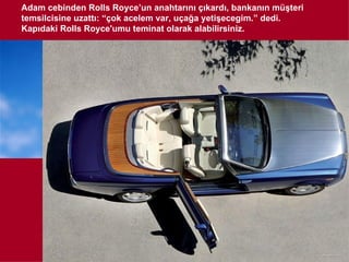 Adam cebinden Rolls Royce’un anahtarını çıkardı, bankanın müşteri
temsilcisine uzattı: “çok acelem var, uçağa yetişecegim.” dedi.
Kapıdaki Rolls Royce'umu teminat olarak alabilirsiniz.
 