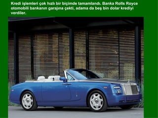 Kredi işlemleri çok hızlı bir biçimde tamamlandı. Banka Rolls Royce
otomobili bankanın garajına çekti, adama da beş bin dolar krediyi
verdiler.
 