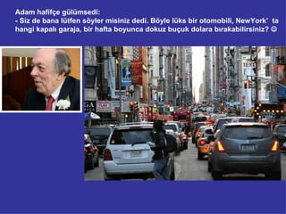 Adam hafifçe gülümsedi:
- Siz de bana lütfen söyler misiniz dedi. Böyle lüks bir otomobili, NewYork’ ta
hangi kapalı garaja, bir hafta boyunca dokuz buçuk dolara bırakabilirsiniz? 
 