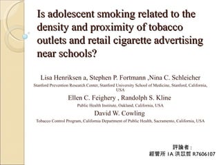Is adolescent smoking related to the
 density and proximity of tobacco
 outlets and retail cigarette advertising
 near schools?

   Lisa Henriksen a, Stephen P. Fortmann ,Nina C. Schleicher
Stanford Prevention Research Center, Stanford University School of Medicine, Stanford, California,
                                              USA

                   Ellen C. Feighery , Randolph S. Kline
                        Public Health Institute, Oakland, California, USA

                                  David W. Cowling
 Tobacco Control Program, California Department of Public Health, Sacramento, California, USA




                                                                       評論者 :
                                                                 經管所 1A 洪苡哲 R7606107
 
