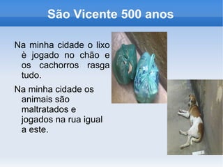 São Vicente 500 anos

Na minha cidade o lixo
 è jogado no chão e
 os cachorros rasga
 tudo.
Na minha cidade os
 animais são
 maltratados e
 jogados na rua igual
 a este.
 