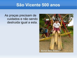 São Vicente 500 anos

As praças precisam de
 cuidados e não sendo
 destruida igual a esta.
 