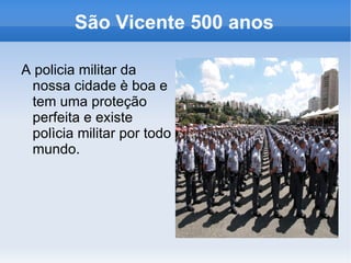 São Vicente 500 anos

A policia militar da
 nossa cidade è boa e
 tem uma proteção
 perfeita e existe
 polìcia militar por todo
 mundo.
 
