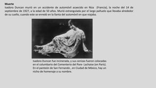 Muerte
Isadora Duncan murió en un accidente de automóvil acaecido en Niza (Francia), la noche del 14 de
septiembre de 1927, a la edad de 50 años. Murió estrangulada por el largo pañuelo que llevaba alrededor
de su cuello, cuando este se enredó en la llanta del automóvil en que viajaba.
Isadora Duncan	fue	incinerada,	y	sus	cenizas	fueron	colocadas	
en	el	columbario	del	Cementerio	del	Pare- Lachaise (en	París).	
En	el	panteón	de	San	Fernando	,	en	Ciudad	de	México,	hay	un	
nicho	de	homenaje	a	su	nombre.
 