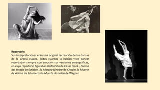 Repertorio
Sus interpretaciones eran una original recreación de las danzas
de la Grecia clásica. Todos cuantos la habían visto danzar
recordaban siempre con emoción sus versiones coreográficas,
en cuyo repertorio figuraban Redención de César Frank , Poema
del éxtasis de Scriabin , la Marcha fúnebre de Chopin, la Muerte
de Adonis de Schubert y la Muerte de Isolda de Wagner.
 