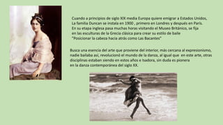 Cuando	a	principios	de	siglo	XIX	media	Europa	quiere	emigrar	a	Estados	Unidos,
La	familia	Duncan	se	instala	en	1900	,	primero	en	Londres	y	después	en	París.
En	su	etapa	inglesa	pasa	muchas	horas	visitando	el	Museo	Británico,	se	fija	
en	las	esculturas	de	la	Grecia	clásica	para	crear	su	estilo	de	baile	
”Posicionar	la	cabeza	hacia	atrás	como	Las	Bacantes”
Busca	una	esencia	del	arte	que	proviene	del	interior,	más	cercana	al	expresionismo,
nadie	bailaba	así,	revolucionó	el	mundo	de	la	danza,	al	igual	que		en	este	arte,	otras
disciplinas	estaban	siendo	en	estos	años	e	Isadora,	sin	duda	es	pionera
en	la	danza	contemporánea	del	siglo	XX.
 