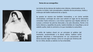 Los	temas	de	las	danzas	de	Isadora eran	clásicos,	relacionados	con	la	
muerte	o	el	dolor,	más	conceptuales	y	alejados	de	las	princesas,	hadas	y	
embrujos	del	ballet	tradicional	de	su	època.
Su puesta en escena era también innovadora, y en cierto sentido
minimalistas: cortinajes de color azul celeste en lugar de los decorados
conocidos hasta entonces y una túnica vaporosa que dejaba adivinar el
cuerpo y entrever las piernas desnudas y los pies descalzos, frente a los
tutús clásicos y zapatillas de punta. Isadora bailaba sin maquillaje y con el
cabello suelto, todo lo contrario a lo que mandaba la costumbre.
Temas	de	sus	coreografías:
El estilo de Isadora chocó en un principio al público del
momento, acostumbrado a la danza clásica. Isadora sufrió
aguantar abucheos e interrupciones en sus actuaciones de
danza durante algún tiempo, como en una gira por América del
Sur en 1916, donde su talento no fue entendido.
 