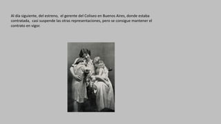 Al	día	siguiente,	del	estreno,		el	gerente	del	Coliseo	en	Buenos	Aires,	donde	estaba	
contratada,		casi	suspende	las	otras	representaciones,	pero	se	consigue	mantener	el	
contrato	en	vigor.
 