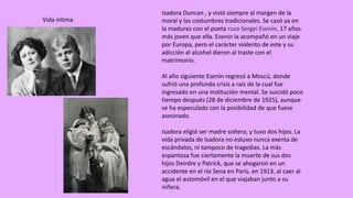 Isadora Duncan	,	y	vivió	siempre	al	margen	de	la	
moral	y	las	costumbres	tradicionales.	Se	casó	ya	en	
la	madurez	con	el	poeta	ruso	Sergei	Esenin,	17	años	
más	joven	que	ella.	Esenin la	acompañó	en	un	viaje	
por	Europa,	pero	el	carácter	violento	de	este	y	su	
adicción	al	alcohol	dieron	al	traste	con	el	
matrimonio.	
Al	año	siguiente	Esenin regresó	a	Moscú,	donde	
sufrió	una	profunda	crisis	a	raíz	de	la	cual	fue	
ingresado	en	una	institución	mental.	Se	suicidó	poco	
tiempo	después	(28	de	diciembre	de	1925),	aunque	
se	ha	especulado	con	la	posibilidad	de	que	fuese	
asesinado.	
Isadora eligió	ser	madre	soltera,	y	tuvo	dos	hijos.	La	
vida	privada	de	Isadora no	estuvo	nunca	exenta	de	
escándalos,	ni	tampoco	de	tragedias.	La	más	
espantosa	fue	ciertamente	la	muerte	de	sus	dos	
hijos	Deirdre	y	Patrick,	que	se	ahogaron	en	un	
accidente	en	el	río	Sena	en	París,	en	1913,	al	caer	al	
agua	el	automóvil	en	el	que	viajaban	junto	a	su	
niñera.	
Vida	íntima
 