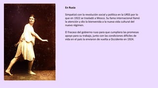 En	Rusia
Simpatizó	con	la	revolución	social	y	política	en	la	URSS	por	lo	
que	en	1922	se	trasladó	a	Moscú.	Su	fama	internacional	llamó	
la	atención	y	dio	la	bienvenida	a	la	nueva	vida	cultural	del	
nuevo	régimen.	
El	fracaso	del	gobierno	ruso	para	que	cumpliera	las	promesas	
apoyo	para	su	trabajo,	junto	con	las	condiciones	difíciles	de	
vida	en	el	país	la	enviaron	de	vuelta	a	Occidente	en	1924.	
 