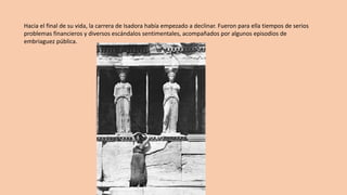 Hacia	el	final	de	su	vida,	la	carrera	de	Isadora había	empezado	a	declinar.	Fueron	para	ella	tiempos	de	serios	
problemas	financieros	y	diversos	escándalos	sentimentales,	acompañados	por	algunos	episodios	de	
embriaguez	pública.	
 