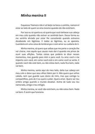 Minha menina II
Esqueceu? Namoro não é só beijo na boca e carinho, namoro é
estar ao lado de quem se ama mesmo quando ela não está bem.
Por isso eu só queria eu só queria que você deitasse sua cabeça
em meu colo quando não estiver se sentindo bem. Dessa forma eu
me sentiria aliviado por estar lhe consolando quando estiveres
desabando em lágrimas. E todas as lágrimas, eu as apararia.
Guardaria em uma caixa de lembranças e com amor eu cuidaria de ti.
Minha menina, só quero que saibas que me parte o coração lhe
ver chorar, mas aquilo que causas mais dor é quando me privas de
ouvir suas aflições. Tantas coisas que poderia te dizer nesses
momentos, mas guardo para mim e para você. Eu amo você e me
importo com você, em como você está e em como você se sente. E
quando você não está bem, eu não estou bem, nada fica bem, nada
vai bem.
Minha menina, senta aqui do meu lado, deita tua cabeça em
meu colo e deixe que seus olhos falem por ti. Não quero que sofras
calada, nem que guarde suas dores de mim, mas que comigo tu
compartilhes, pois de ti eu quero cuidar. Quero amar. Quero ser teu
ombro amigo quando o mundo desabar. Acima de tudo sou teu
namorado, amigo e teu refúgio.
Minha menina, se você não está bem, eu não estou bem. Nada
vai bem. É assim que funciona.
 