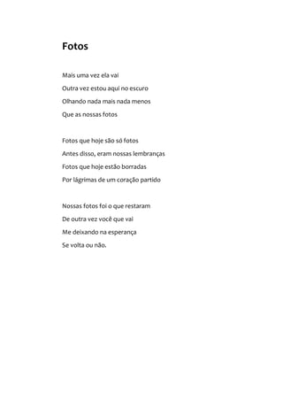 Fotos
Mais uma vez ela vai
Outra vez estou aqui no escuro
Olhando nada mais nada menos
Que as nossas fotos
Fotos que hoje são só fotos
Antes disso, eram nossas lembranças
Fotos que hoje estão borradas
Por lágrimas de um coração partido
Nossas fotos foi o que restaram
De outra vez você que vai
Me deixando na esperança
Se volta ou não.
 