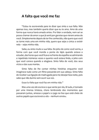 A falta que você me faz
“Estou te escrevendo para te dizer que sinto a sua falta. Não
apenas isso, mas também queria dizer que eu te amo. Amo de uma
forma que nunca havia amado antes. Pra falar a verdade, nem sei se
posso chamar de amor o que já senti por garotas que vieram antes de
você. Simplesmente depois de ter lhe conhecido, não quero que você
se torne mais uma em minha vida, quero que sejas a única a existir
nela – sejas minha vida.
Sabe, eu sinto muito a sua falta. Do jeito de como você sorria, a
forma com que você mordia a ponta do lápis quando estava a
estudar, das horas que você ficava na frente do espelho se admirando
e repetindo inúmeras vezes o quanto você estava linda, o jeito com
que você corava quando a elogiava. Sinto falta de você, dos seus
vícios e das suas manias.
Sinto falta de lhe contar minhas histórias enquanto você
imaginava tudo como um filme passando em sua cabeça. Sinto falta
de receber sua ligação de madrugada para me desejar boa noite, pois
sabe que não durmo sem ouvir sua voz.
Essa é a falta que você faz em minha vida.”
Mas uma vez ele escreve o que sente por ela, lê tudo, é tomado
por uma imensa tristeza, chora lembrando dos momentos que
passaram juntos, amassa o papel e o joga no lixo que está cheio de
outros papéis que escrevera a ela – nenhum enviou.
 