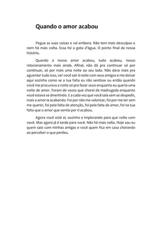 Quando o amor acabou
Pegue as suas coisas e vai embora. Não tem mais desculpas e
nem há mais volta. Essa foi a gota d’água. O ponto final da nossa
história.
Quando o nosso amor acabou, tudo acabou, nosso
relacionamento mais ainda. Afinal, não dá pra continuar só por
continuar, só por mais uma noite ao seu lado. Não dava mais pra
aguentar tudo isso, ver você sair à noite com seus amigos e me deixar
aqui sozinha como se a tua falta eu não sentisse ou então quando
você me procurava a noite só pra fazer sexo enquanto eu queria uma
noite de amor. Foram de vezes que chorei de madrugada enquanto
você estava se divertindo. E a cada vez que vocêsaía sem se despedir,
mais o amor ia acabando. Foi por não me valorizar, foi por me ter sem
me querer, foi pela falta de atenção, foi pela falta de amor, foi na tua
falta que o amor que sentia por ti acabou.
Agora você está aí, sozinho e implorando para que volte com
você. Mas agora já é tarde para você. Não há mais volta. Hoje sou eu
quem saio com minhas amigas e você quem fica em casa chorando
ao perceber o que perdeu.
 