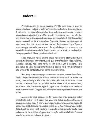 Isadora II
Primeiramente te peço perdão. Perdão por tudo o que te
causei, todas as mágoas, todo sofrimento, toda dor e toda angústia.
É estranho começar falando sobre toda a dor que eu te causei e sobre
como isso ainda dói. Eu sei. Mas se não começasse por isso, não lhe
mostraria que estou verdadeiramente arrependido. É difícil acreditar
que estou realmente arrependido. Pode até parecer mentira, que só
quero me divertir as suas custas e que eu não te amo – o que é pior –
mas, sempre que olhava em seus olhos e dizia que eu te amava, era
verdade. Ainda é. A verdade é que eu preciso de você na minha vida.
Sempre precisei. E hoje preciso mais ainda.
Sabe anjo, em nossa última briga, não queria éter falado tudo
aquilo. Não foi fácil enfrentar tudo o que enfrentei com você ausente.
Acabou saindo, não com raiva, e sim como um desabafo. Pois
precisava de você naquele momento. E aquele foi o fim, quem sabe
até um ponto parágrafo, mas como o sabor do fim.
Nos longos meses que passamos sem o outro, eu senti sua falta.
Todo dia pedia em oração a Deus que trouxesse você de volta pra
mim, mas acho que ele não me ouvia. Não me acostumei a sua
ausência. A noite ficava acordado imaginando se você estivesse bem,
se não estaria doente ou algo do tipo, mas não tive mais nenhum
contato com você. Cheguei até a imaginar que aquele realmente era
o fim.
Mas então você reaparece do nada e faz meu coração bater
mais forte outra vez. É assim que você me deixa, nada mudou, meu
coração ainda é seu. O pior é que alguém já ocupou o meu lugar. O
pior é que está doendo.Não sei sechoro ou se fico feliz por você estar
feliz. Eu ainda amo você Isadora. Isso pode até não mudar nada, mas
sei que essa frase te faz ofegar e seu coração bater mais forte. Nossos
caminhos se unem, não se separam.
 