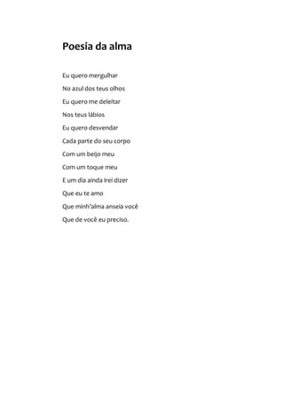 Poesia da alma
Eu quero mergulhar
No azul dos teus olhos
Eu quero me deleitar
Nos teus lábios
Eu quero desvendar
Cada parte do seu corpo
Com um beijo meu
Com um toque meu
E um dia ainda irei dizer
Que eu te amo
Que minh’alma anseia você
Que de você eu preciso.
 
