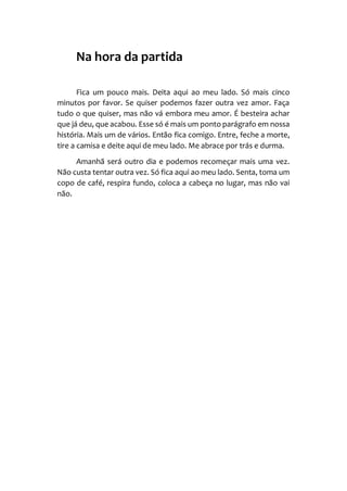 Na hora da partida
Fica um pouco mais. Deita aqui ao meu lado. Só mais cinco
minutos por favor. Se quiser podemos fazer outra vez amor. Faça
tudo o que quiser, mas não vá embora meu amor. É besteira achar
que já deu, que acabou. Esse só é mais um ponto parágrafo em nossa
história. Mais um de vários. Então fica comigo. Entre, feche a morte,
tire a camisa e deite aqui de meu lado. Me abrace por trás e durma.
Amanhã será outro dia e podemos recomeçar mais uma vez.
Não custa tentar outra vez. Só fica aqui ao meu lado. Senta, toma um
copo de café, respira fundo, coloca a cabeça no lugar, mas não vai
não.
 