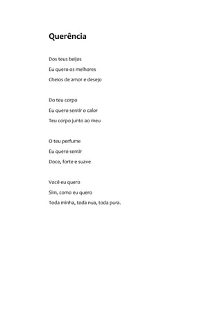 Querência
Dos teus beijos
Eu quero os melhores
Cheios de amor e desejo
Do teu corpo
Eu quero sentir o calor
Teu corpo junto ao meu
O teu perfume
Eu quero sentir
Doce, forte e suave
Você eu quero
Sim, como eu quero
Toda minha, toda nua, toda pura.
 