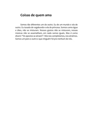 Coisas de quem ama
Somos tão diferentes um do outro. Eu de um mundo e ela de
outro. Eu taxado de vagabundo e ela de princesa. Somos como água
e óleo, não se misturam. Nossos gostos não se misturam, nossas
músicas não se assemelham, em nada somos iguais. Mas é como
dizem: “Os opostos se atraem”. Nós nos completamos, nos atraímos.
Somos um para o outro o que ninguém foi pra nenhum de nós.
 