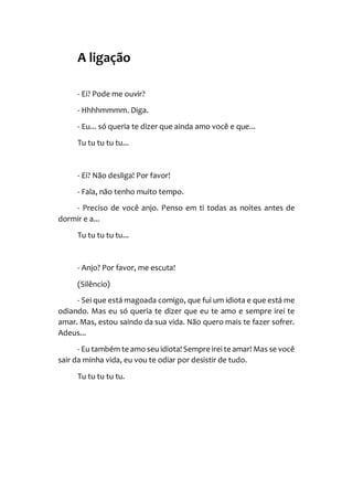 A ligação
- Ei? Pode me ouvir?
- Hhhhmmmm. Diga.
- Eu... só queria te dizer que ainda amo você e que...
Tu tu tu tu tu...
- Ei? Não desliga! Por favor!
- Fala, não tenho muito tempo.
- Preciso de você anjo. Penso em ti todas as noites antes de
dormir e a...
Tu tu tu tu tu...
- Anjo? Por favor, me escuta!
(Silêncio)
- Sei que está magoada comigo, que fui um idiota e que está me
odiando. Mas eu só queria te dizer que eu te amo e sempre irei te
amar. Mas, estou saindo da sua vida. Não quero mais te fazer sofrer.
Adeus...
- Eu também te amo seu idiota! Sempre irei te amar! Mas se você
sair da minha vida, eu vou te odiar por desistir de tudo.
Tu tu tu tu tu.
 