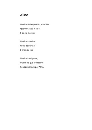Aline
Menina linda que sorri por tudo
Que tem a voz mansa
E a pele morena
Menina indecisa
Cheia de dúvidas
E cheia de vida
Menina inteligente,
Indecisa e que tudo sente
Sou apaixonado por Aline.
 