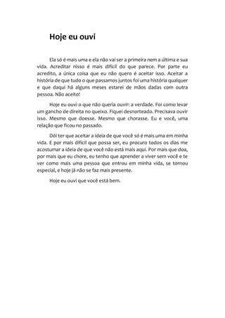 Hoje eu ouvi
Ela só é mais uma e ela não vai ser a primeira nem a última e sua
vida. Acreditar nisso é mais difícil do que parece. Por parte eu
acredito, a única coisa que eu não quero é aceitar isso. Aceitar a
história de que tudo o que passamos juntos foi uma história qualquer
e que daqui há alguns meses estarei de mãos dadas com outra
pessoa. Não aceito!
Hoje eu ouvi o que não queria ouvir: a verdade. Foi como levar
um gancho de direita no queixo. Fiquei desnorteado. Precisava ouvir
isso. Mesmo que doesse. Mesmo que chorasse. Eu e você, uma
relação que ficou no passado.
Dói ter que aceitar a ideia de que você só é mais uma em minha
vida. E por mais difícil que possa ser, eu procuro todos os dias me
acostumar a ideia de que você não está mais aqui. Por mais que doa,
por mais que eu chore, eu tenho que aprender a viver sem você e te
ver como mais uma pessoa que entrou em minha vida, se tornou
especial, e hoje já não se faz mais presente.
Hoje eu ouvi que você está bem.
 