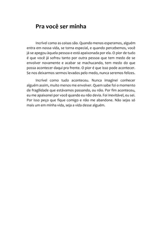 Pra você ser minha
Incrível como as coisas são. Quando menos esperamos, alguém
entra em nossa vida, se torna especial, e quando percebemos, você
já se apegou àquela pessoa e está apaixonada por ela. O pior de tudo
é que você já sofreu tanto por outra pessoa que tem medo de se
envolver novamente e acabar se machucando, tem medo do que
possa acontecer daqui pra frente. O pior é que isso pode acontecer.
Se nos deixarmos sermos levados pelo medo, nunca seremos felizes.
Incrível como tudo aconteceu. Nunca imaginei conhecer
alguém assim, muito menos me envolver. Quem sabe foi o momento
de fragilidade que estávamos passando, ou não. Por fim aconteceu,
eu me apaixonei por você quando eu não devia. Foi inevitável, eu sei.
Por isso peço que fique comigo e não me abandone. Não sejas só
mais um em minha vida, seja a vida desse alguém.
 