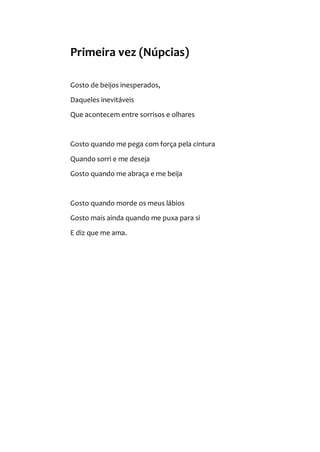Primeira vez (Núpcias)
Gosto de beijos inesperados,
Daqueles inevitáveis
Que acontecem entre sorrisos e olhares
Gosto quando me pega com força pela cintura
Quando sorri e me deseja
Gosto quando me abraça e me beija
Gosto quando morde os meus lábios
Gosto mais ainda quando me puxa para si
E diz que me ama.
 