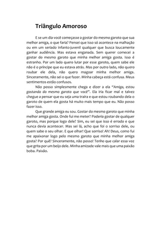 Triângulo Amoroso
E se um dia você começasse a gostar do mesmo garoto que sua
melhor amiga, o que faria? Pensei que isso só acontece na malhação
ou em um seriado infanto-juvenil qualquer que busca loucamente
ganhar audiência. Mas estava enganada. Sem querer comecei a
gostar do mesmo garoto que minha melhor amiga gosta. Isso é
estranho. Por um lado quero lutar por esse garoto, quem sabe ele
não é o príncipe que eu estava atrás. Mas por outro lado, não quero
roubar ele dela, não quero magoar minha melhor amiga.
Sinceramente, não sei o que fazer. Minha cabeça está confusa. Meus
sentimentos estão confusos.
Não posso simplesmente chega e dizer a ela “Amiga, estou
gostando do mesmo garoto que você”. Ela iria ficar mal e talvez
chegue a pensar que eu seja uma traíra e que estou roubando dela o
garoto de quem ela gosta há muito mais tempo que eu. Não posso
fazer isso.
Que grande amiga eu sou. Gostar do mesmo garoto que minha
melhor amiga gosta. Onde fui me meter? Poderia gostar de qualquer
garoto, mas porque logo dele? Sim, eu sei que isso é errado e que
nunca devia acontecer. Mas sei lá, acho que foi o sorriso dele, ou
quem sabe o seu olhar. E que olhar! Que sorriso! Ah! Deus, como fui
me apaixonar logo pelo mesmo garoto que minha melhor amiga
gosta? Por quê? Sinceramente, não posso! Tenho que calar essa voz
que grita por um beijo dele. Minha amizade vale mais que uma paixão
boba. Paixão.
 