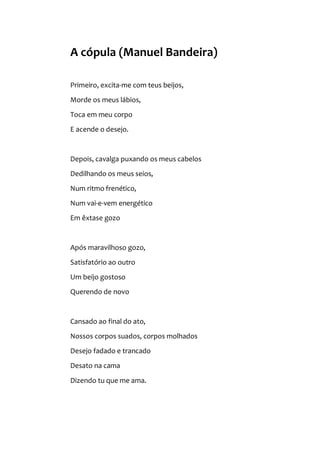 A cópula (Manuel Bandeira)
Primeiro, excita-me com teus beijos,
Morde os meus lábios,
Toca em meu corpo
E acende o desejo.
Depois, cavalga puxando os meus cabelos
Dedilhando os meus seios,
Num ritmo frenético,
Num vai-e-vem energético
Em êxtase gozo
Após maravilhoso gozo,
Satisfatório ao outro
Um beijo gostoso
Querendo de novo
Cansado ao final do ato,
Nossos corpos suados, corpos molhados
Desejo fadado e trancado
Desato na cama
Dizendo tu que me ama.
 