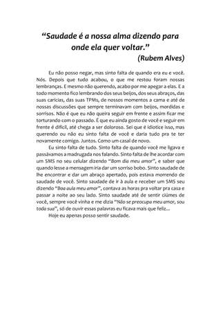 “Saudade é a nossa alma dizendo para
onde ela quer voltar.”
(Rubem Alves)
Eu não posso negar, mas sinto falta de quando era eu e você.
Nós. Depois que tudo acabou, o que me restou foram nossas
lembranças. E mesmo não querendo, acabo por me apegar a elas. E a
todo momento fico lembrando dos seus beijos, dos seus abraços, das
suas carícias, das suas TPMs, de nossos momentos a cama e até de
nossas discussões que sempre terminavam com beijos, mordidas e
sorrisos. Não é que eu não queira seguir em frente e assim ficar me
torturando com o passado. É que eu ainda gosto de você e seguir em
frente é difícil, até chega a ser doloroso. Sei que é idiotice isso, mas
querendo ou não eu sinto falta de você e daria tudo pra te ter
novamente comigo. Juntos. Como um casal de novo.
Eu sinto falta de tudo. Sinto falta de quando você me ligava e
passávamos a madrugada nos falando. Sinto falta de lhe acordar com
um SMS no seu celular dizendo “Bom dia meu amor”, e saber que
quando lesse a mensagem iria dar um sorriso bobo. Sinto saudade de
lhe encontrar e dar um abraço apertado, pois estava morrendo de
saudade de você. Sinto saudade de ir à aula e receber um SMS seu
dizendo “Boa aula meu amor”, contava as horas pra voltar pra casa e
passar a noite ao seu lado. Sinto saudade até de sentir ciúmes de
você, sempre você vinha e me dizia “Não se preocupa meu amor, sou
toda sua”, só de ouvir essas palavras eu ficava mais que feliz...
Hoje eu apenas posso sentir saudade.
 