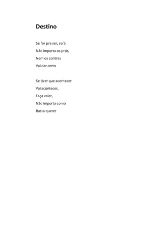 Destino
Se for pra ser, será
Não importa os prós,
Nem os contras
Vai dar certo
Se tiver que acontecer
Vai acontecer,
Faça valer,
Não importa como
Basta querer
 