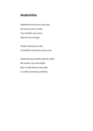 Andorinha
Andorinha me leve em suas asas
Ou traz pra mim o verão
Traz também meu amor
Que do inverno fugiu
Foi pro sul buscar o calor
Lá também encontrou outro amor
Andorinha que sozinha não faz verão
Me ensine a ter uma rainha
Que o verão faça ao meu lado
E a noite durmamos juntinhos
 