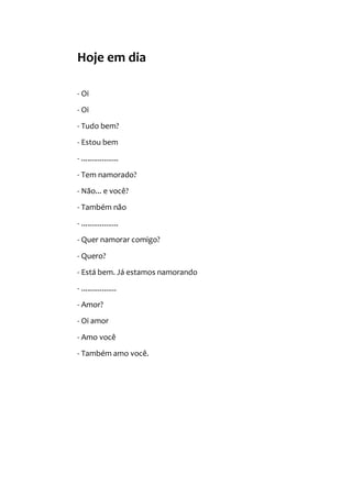 Hoje em dia
- Oi
- Oi
- Tudo bem?
- Estou bem
- ..................
- Tem namorado?
- Não... e você?
- Também não
- ..................
- Quer namorar comigo?
- Quero?
- Está bem. Já estamos namorando
- .................
- Amor?
- Oi amor
- Amo você
- Também amo você.
 