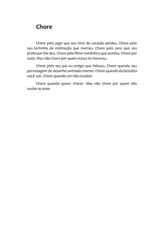 Chore
Chore pelo jogo que seu time de coração perdeu. Chore pelo
seu bichinho de estimação que morreu. Chore pelo zero que seu
professor lhe deu. Chore pelo filme romântico que assistiu. Chore por
tudo. Mas não chore por quem nunca te mereceu.
Chore pelo seu pai ou amigo que faleceu. Chore quando seu
personagem de desenho animado morrer. Chore quando da bicicleta
você cair. Chore quando um não receber.
Chore quando quiser chorar. Mas não chore por quem não
soube te amar.
 