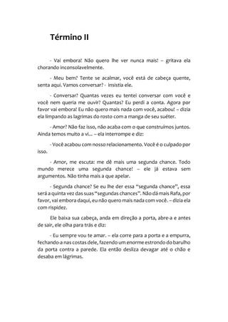 Término II
- Vai embora! Não quero lhe ver nunca mais! – gritava ela
chorando inconsolavelmente.
- Meu bem? Tente se acalmar, você está de cabeça quente,
senta aqui. Vamos conversar? - insistia ele.
- Conversar? Quantas vezes eu tentei conversar com você e
você nem queria me ouvir? Quantas? Eu perdi a conta. Agora por
favor vai embora! Eu não quero mais nada com você, acabou! – dizia
ela limpando as lagrimas do rosto com a manga de seu suéter.
- Amor? Não faz isso, não acaba com o que construímos juntos.
Ainda temos muito a vi... – ela interrompe e diz:
- Você acabou com nosso relacionamento. Você é o culpado por
isso.
- Amor, me escuta: me dê mais uma segunda chance. Todo
mundo merece uma segunda chance! – ele já estava sem
argumentos. Não tinha mais a que apelar.
- Segunda chance? Se eu lhe der essa “segunda chance”, essa
será a quinta vez das suas “segundas chances”. Não dá mais Rafa, por
favor, vai embora daqui, eu não quero mais nada com você. – dizia ela
com rispidez.
Ele baixa sua cabeça, anda em direção a porta, abre-a e antes
de sair, ele olha para trás e diz:
- Eu sempre vou te amar. – ela corre para a porta e a empurra,
fechando-a nas costas dele, fazendo um enorme estrondo do barulho
da porta contra a parede. Ela então desliza devagar até o chão e
desaba em lágrimas.
 
