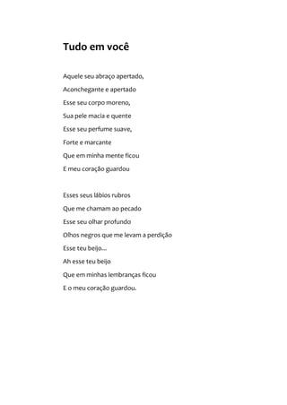 Tudo em você
Aquele seu abraço apertado,
Aconchegante e apertado
Esse seu corpo moreno,
Sua pele macia e quente
Esse seu perfume suave,
Forte e marcante
Que em minha mente ficou
E meu coração guardou
Esses seus lábios rubros
Que me chamam ao pecado
Esse seu olhar profundo
Olhos negros que me levam a perdição
Esse teu beijo...
Ah esse teu beijo
Que em minhas lembranças ficou
E o meu coração guardou.
 