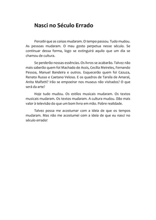 Nasci no Século Errado
Percebi que as coisas mudaram. O tempo passou. Tudo mudou.
As pessoas mudaram. O mau gosto perpetua nesse século. Se
continuar dessa forma, logo se extinguirá aquilo que um dia se
chamou de cultura.
Se perderão nossas essências. Os livros se acabarão. Talvez não
mais saberão quem foi Machado de Assis, Cecília Meireles, Fernando
Pessoa, Manuel Bandeira e outros. Esquecerão quem foi Cazuza,
Renato Russo e Caetano Veloso. E os quadros de Tarsila de Amaral,
Anita Malfatti? Irão se empoeirar nos museus não visitados? O que
será da arte?
Hoje tudo mudou. Os estilos musicais mudaram. Os textos
musicais mudaram. Os textos mudaram. A cultura mudou. Dão mais
valor à televisão do que um bom livro em mão. Pobre realidade.
Talvez possa me acostumar com a ideia de que os tempos
mudaram. Mas não me acostumei com a ideia de que eu nasci no
século errado!
 