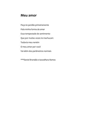 Meu amor
Peço-te perdão primeiramente
Pela minha forma de amar
Essa tempestade de sentimento
Que por muitas vezes te machucam
Todavia meu neném
O meu amor por você
Vai além dos parâmetros normais
***Daniel Brandão e Iassodhara Ramos
 